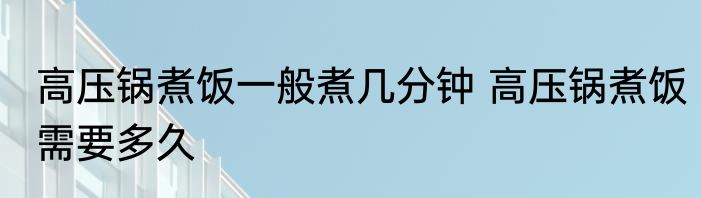 高压锅煮饭一般煮几分钟 高压锅煮饭需要多久