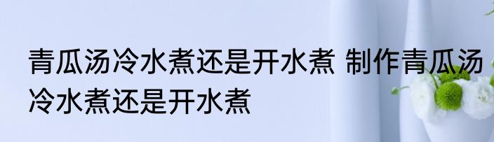 青瓜汤冷水煮还是开水煮 制作青瓜汤冷水煮还是开水煮