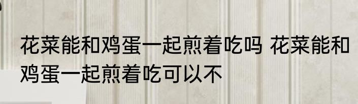 花菜能和鸡蛋一起煎着吃吗 花菜能和鸡蛋一起煎着吃可以不