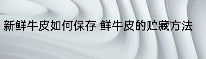 新鲜牛皮如何保存 鲜牛皮的贮藏方法