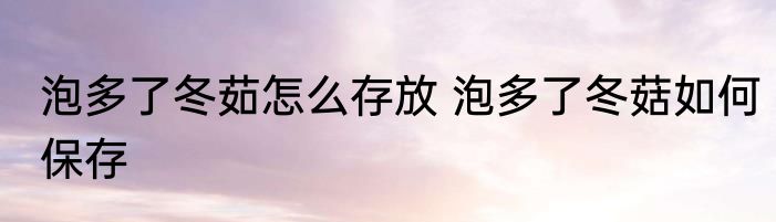 泡多了冬茹怎么存放 泡多了冬菇如何保存