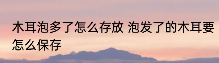 木耳泡多了怎么存放 泡发了的木耳要怎么保存