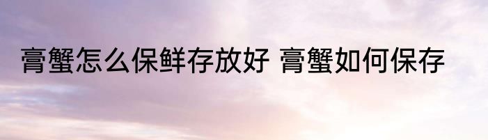 膏蟹怎么保鲜存放好 膏蟹如何保存