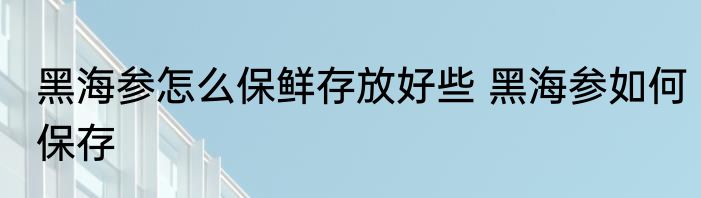 黑海参怎么保鲜存放好些 黑海参如何保存
