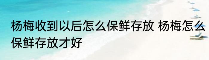 杨梅收到以后怎么保鲜存放 杨梅怎么保鲜存放才好