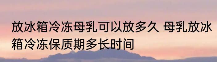 放冰箱冷冻母乳可以放多久 母乳放冰箱冷冻保质期多长时间