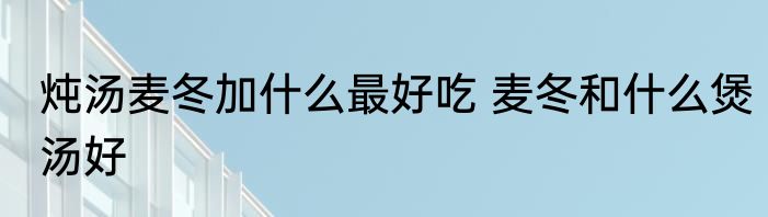 炖汤麦冬加什么最好吃 麦冬和什么煲汤好