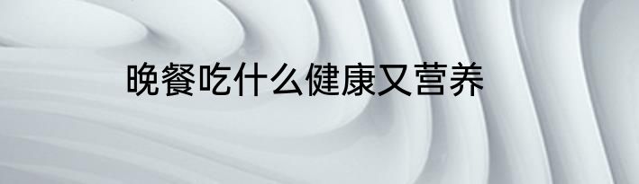 晚餐吃什么健康又营养