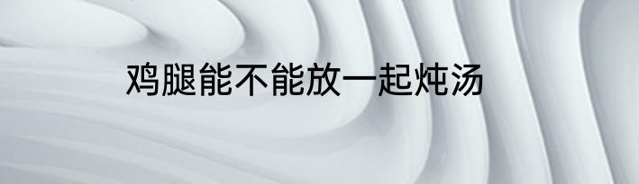 鸡腿能不能放一起炖汤