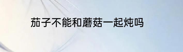 茄子不能和蘑菇一起炖吗