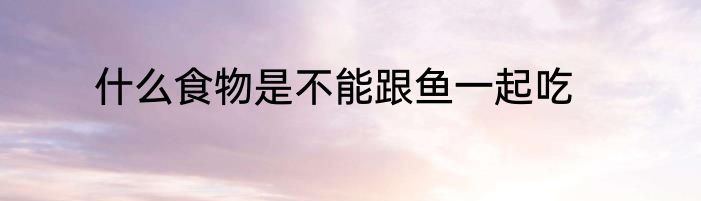 什么食物是不能跟鱼一起吃