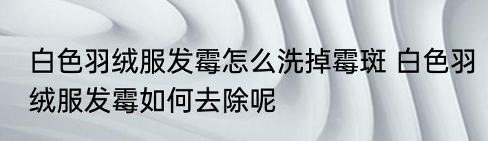 白色羽绒服发霉怎么洗掉霉斑 白色羽绒服发霉如何去除呢