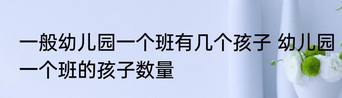 一般幼儿园一个班有几个孩子 幼儿园一个班的孩子数量