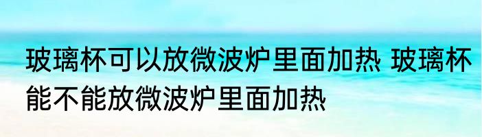 玻璃杯可以放微波炉里面加热 玻璃杯能不能放微波炉里面加热