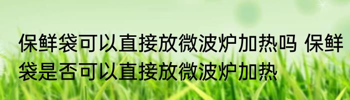 保鲜袋可以直接放微波炉加热吗 保鲜袋是否可以直接放微波炉加热