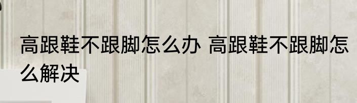 高跟鞋不跟脚怎么办 高跟鞋不跟脚怎么解决