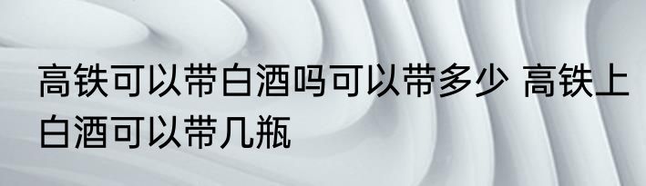 高铁可以带白酒吗可以带多少 高铁上白酒可以带几瓶