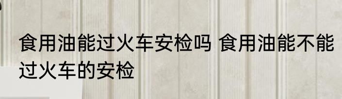 食用油能过火车安检吗 食用油能不能过火车的安检