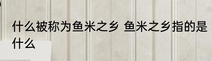 什么被称为鱼米之乡 鱼米之乡指的是什么