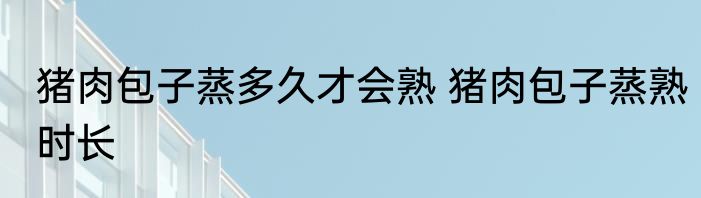 猪肉包子蒸多久才会熟 猪肉包子蒸熟时长