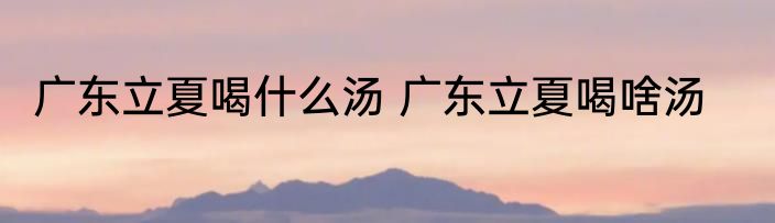广东立夏喝什么汤 广东立夏喝啥汤