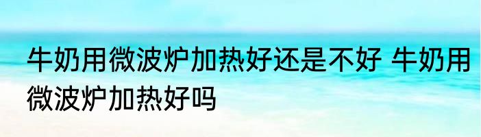 牛奶用微波炉加热好还是不好 牛奶用微波炉加热好吗