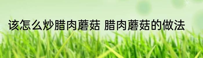 该怎么炒腊肉蘑菇 腊肉蘑菇的做法