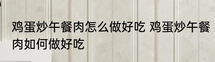 鸡蛋炒午餐肉怎么做好吃 鸡蛋炒午餐肉如何做好吃