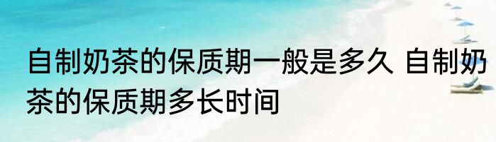 自制奶茶的保质期一般是多久 自制奶茶的保质期多长时间