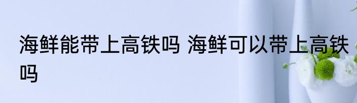 海鲜能带上高铁吗 海鲜可以带上高铁吗