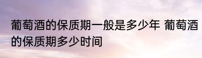 葡萄酒的保质期一般是多少年 葡萄酒的保质期多少时间