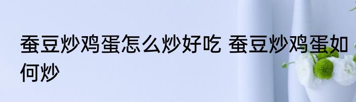 蚕豆炒鸡蛋怎么炒好吃 蚕豆炒鸡蛋如何炒