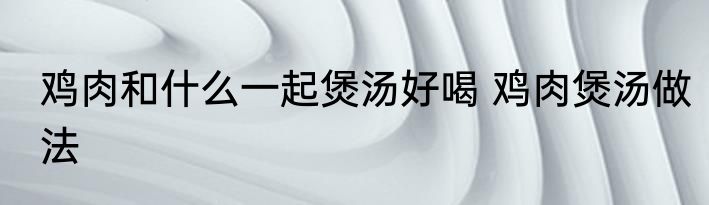 鸡肉和什么一起煲汤好喝 鸡肉煲汤做法