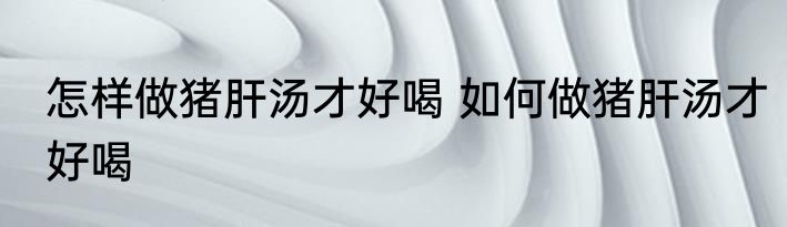 怎样做猪肝汤才好喝 如何做猪肝汤才好喝