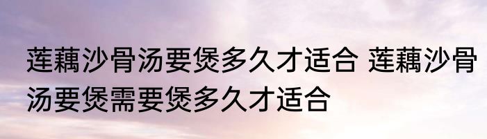 莲藕沙骨汤要煲多久才适合 莲藕沙骨汤要煲需要煲多久才适合