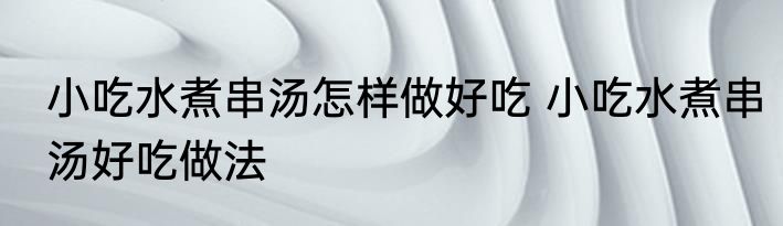 小吃水煮串汤怎样做好吃 小吃水煮串汤好吃做法