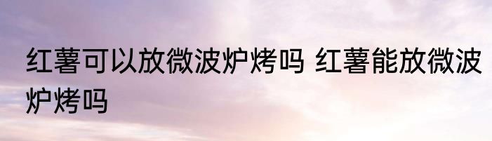 红薯可以放微波炉烤吗 红薯能放微波炉烤吗