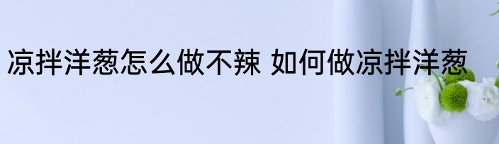 凉拌洋葱怎么做不辣 如何做凉拌洋葱