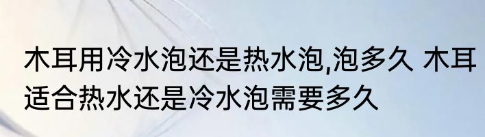 木耳用冷水泡还是热水泡,泡多久 木耳适合热水还是冷水泡需要多久