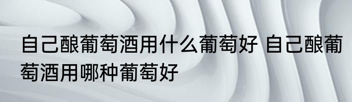 自己酿葡萄酒用什么葡萄好 自己酿葡萄酒用哪种葡萄好