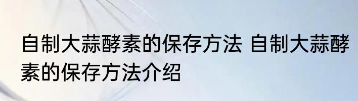 自制大蒜酵素的保存方法 自制大蒜酵素的保存方法介绍