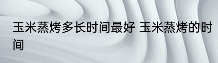 玉米蒸烤多长时间最好 玉米蒸烤的时间
