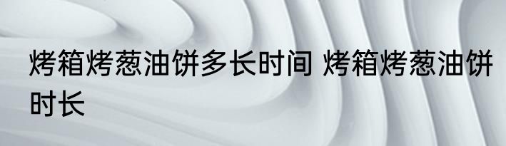 烤箱烤葱油饼多长时间 烤箱烤葱油饼时长