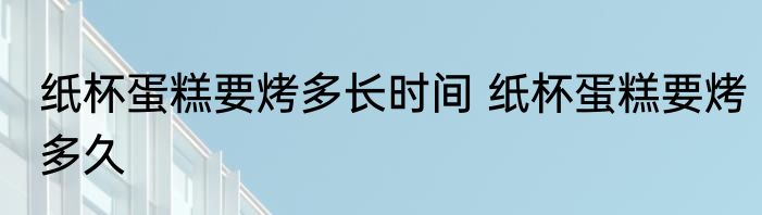 纸杯蛋糕要烤多长时间 纸杯蛋糕要烤多久