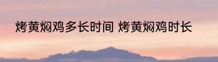 烤黄焖鸡多长时间 烤黄焖鸡时长