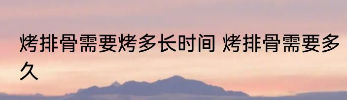 烤排骨需要烤多长时间 烤排骨需要多久