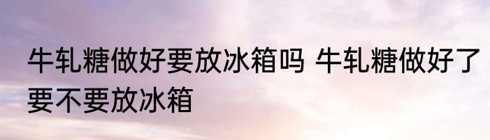 牛轧糖做好要放冰箱吗 牛轧糖做好了要不要放冰箱