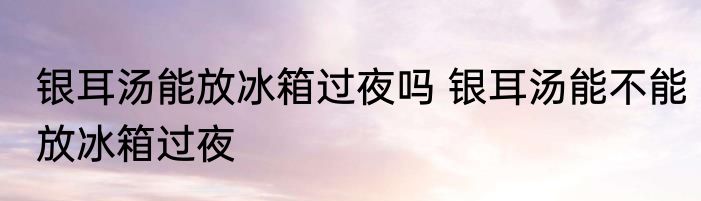 银耳汤能放冰箱过夜吗 银耳汤能不能放冰箱过夜