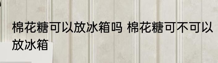 棉花糖可以放冰箱吗 棉花糖可不可以放冰箱