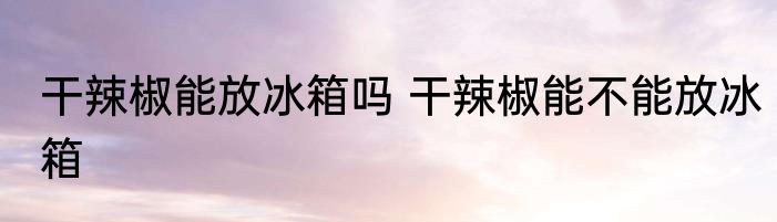 干辣椒能放冰箱吗 干辣椒能不能放冰箱